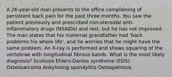 A 26-year-old man presents to the office complaining of persistent back pain for the past three months. You saw the patient previously and prescribed non-steroidal anti-inflammatory drugs (NSAIDs) and rest, but he has not improved. The man states that his maternal grandfather had 'back problems his whole life', and he worries that he might have the same problem. An X-ray is performed and shows squaring of the vertebrae with longitudinal fibrous bands. What is the most likely diagnosis? Scoliosis Ehlers-Danlos syndrome (EDS) Osteosarcoma Ankylosing spondylitis Osteopetrosis