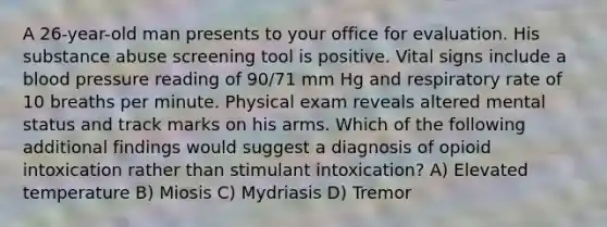 A 26-year-old man presents to your office for evaluation. His substance abuse screening tool is positive. Vital signs include a blood pressure reading of 90/71 mm Hg and respiratory rate of 10 breaths per minute. Physical exam reveals altered mental status and track marks on his arms. Which of the following additional findings would suggest a diagnosis of opioid intoxication rather than stimulant intoxication? A) Elevated temperature B) Miosis C) Mydriasis D) Tremor