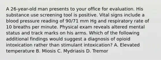 A 26-year-old man presents to your office for evaluation. His substance use screening tool is positive. Vital signs include a blood pressure reading of 90/71 mm Hg and respiratory rate of 10 breaths per minute. Physical exam reveals altered mental status and track marks on his arms. Which of the following additional findings would suggest a diagnosis of opioid intoxication rather than stimulant intoxication? A. Elevated temperature B. Miosis C. Mydriasis D. Tremor