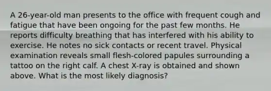 A 26-year-old man presents to the office with frequent cough and fatigue that have been ongoing for the past few months. He reports difficulty breathing that has interfered with his ability to exercise. He notes no sick contacts or recent travel. Physical examination reveals small flesh-colored papules surrounding a tattoo on the right calf. A chest X-ray is obtained and shown above. What is the most likely diagnosis?