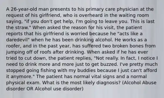 A 26-year-old man presents to his primary care physician at the request of his girlfriend, who is overheard in the waiting room saying, "if you don't get help, I'm going to leave you. This is last the straw." When asked the reason for his visit, the patient reports that his girlfriend is worried because he "acts like a daredevil" when he has been drinking alcohol. He works as a roofer, and in the past year, has suffered two broken bones from jumping off of roofs after drinking. When asked if he has ever tried to cut down, the patient replies, "Not really. In fact, I notice I need to drink more and more just to get buzzed. I've pretty much stopped going fishing with my buddies because I just can't afford it anymore." The patient has normal vital signs and a normal physical exam. What is the most likely diagnosis? (Alcohol Abuse disorder OR Alcohol use disorder)