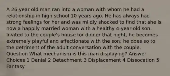 A 26-year-old man ran into a woman with whom he had a relationship in high school 10 years ago. He has always had strong feelings for her and was mildly shocked to find that she is now a happily married woman with a healthy 4-year-old son. Invited to the couple's house for dinner that night, he becomes extremely playful and affectionate with the son; he does so to the detriment of the adult conversation with the couple. Question What mechanism is this man displaying? Answer Choices 1 Denial 2 Detachment 3 Displacement 4 Dissocation 5 Fantasy