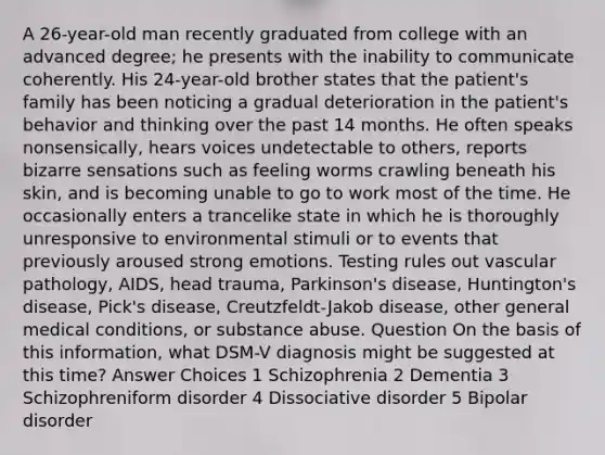 A 26-year-old man recently graduated from college with an advanced degree; he presents with the inability to communicate coherently. His 24-year-old brother states that the patient's family has been noticing a gradual deterioration in the patient's behavior and thinking over the past 14 months. He often speaks nonsensically, hears voices undetectable to others, reports bizarre sensations such as feeling worms crawling beneath his skin, and is becoming unable to go to work most of the time. He occasionally enters a trancelike state in which he is thoroughly unresponsive to environmental stimuli or to events that previously aroused strong emotions. Testing rules out vascular pathology, AIDS, head trauma, Parkinson's disease, Huntington's disease, Pick's disease, Creutzfeldt-Jakob disease, other general medical conditions, or substance abuse. Question On the basis of this information, what DSM-V diagnosis might be suggested at this time? Answer Choices 1 Schizophrenia 2 Dementia 3 Schizophreniform disorder 4 Dissociative disorder 5 Bipolar disorder