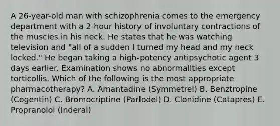 A 26-year-old man with schizophrenia comes to the emergency department with a 2-hour history of involuntary contractions of the muscles in his neck. He states that he was watching television and "all of a sudden I turned my head and my neck locked." He began taking a high-potency antipsychotic agent 3 days earlier. Examination shows no abnormalities except torticollis. Which of the following is the most appropriate pharmacotherapy? A. Amantadine (Symmetrel) B. Benztropine (Cogentin) C. Bromocriptine (Parlodel) D. Clonidine (Catapres) E. Propranolol (Inderal)