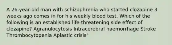 A 26-year-old man with schizophrenia who started clozapine 3 weeks ago comes in for his weekly blood test. Which of the following is an established life-threatening side effect of clozapine? Agranulocytosis Intracerebral haemorrhage Stroke Thrombocytopenia Aplastic crisis"