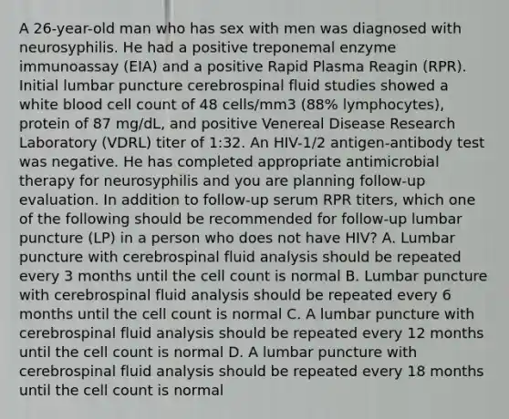 A 26-year-old man who has sex with men was diagnosed with neurosyphilis. He had a positive treponemal enzyme immunoassay (EIA) and a positive Rapid Plasma Reagin (RPR). Initial lumbar puncture cerebrospinal fluid studies showed a white blood cell count of 48 cells/mm3 (88% lymphocytes), protein of 87 mg/dL, and positive Venereal Disease Research Laboratory (VDRL) titer of 1:32. An HIV-1/2 antigen-antibody test was negative. He has completed appropriate antimicrobial therapy for neurosyphilis and you are planning follow-up evaluation. In addition to follow-up serum RPR titers, which one of the following should be recommended for follow-up lumbar puncture (LP) in a person who does not have HIV? A. Lumbar puncture with cerebrospinal fluid analysis should be repeated every 3 months until the cell count is normal B. Lumbar puncture with cerebrospinal fluid analysis should be repeated every 6 months until the cell count is normal C. A lumbar puncture with cerebrospinal fluid analysis should be repeated every 12 months until the cell count is normal D. A lumbar puncture with cerebrospinal fluid analysis should be repeated every 18 months until the cell count is normal