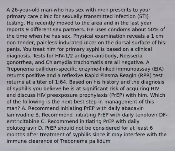 A 26-year-old man who has sex with men presents to your primary care clinic for sexually transmitted infection (STI) testing. He recently moved to the area and in the last year reports 9 different sex partners. He uses condoms about 50% of the time when he has sex. Physical examination reveals a 1 cm, non-tender, painless indurated ulcer on the dorsal surface of his penis. You treat him for primary syphilis based on a clinical diagnosis. Tests for HIV-1/2 antigen-antibody, Neisseria gonorrhea, and Chlamydia trachomatis are all negative. A Treponema pallidum-specific enzyme-linked immunoassay (EIA) returns positive and a reflexive Rapid Plasma Reagin (RPR) test returns at a titer of 1:64. Based on his history and the diagnosis of syphilis you believe he is at significant risk of acquiring HIV and discuss HIV preexposure prophylaxis (PrEP) with him. Which of the following is the next best step in management of this man? A. Recommend initiating PrEP with daily abacavir-lamivudine B. Recommend initiating PrEP with daily tenofovir DF-emtricitabine C. Recommend initiating PrEP with daily dolutegravir D. PrEP should not be considered for at least 6 months after treatment of syphilis since it may interfere with the immune clearance of Treponema pallidum