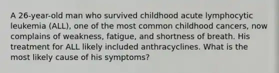 A 26-year-old man who survived childhood acute lymphocytic leukemia (ALL), one of the most common childhood cancers, now complains of weakness, fatigue, and shortness of breath. His treatment for ALL likely included anthracyclines. What is the most likely cause of his symptoms?