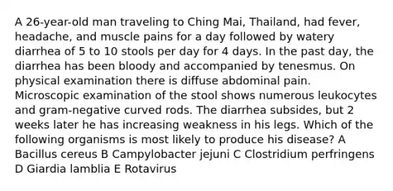 A 26-year-old man traveling to Ching Mai, Thailand, had fever, headache, and muscle pains for a day followed by watery diarrhea of 5 to 10 stools per day for 4 days. In the past day, the diarrhea has been bloody and accompanied by tenesmus. On physical examination there is diffuse abdominal pain. Microscopic examination of the stool shows numerous leukocytes and gram-negative curved rods. The diarrhea subsides, but 2 weeks later he has increasing weakness in his legs. Which of the following organisms is most likely to produce his disease? A Bacillus cereus B Campylobacter jejuni C Clostridium perfringens D Giardia lamblia E Rotavirus