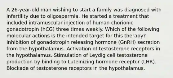 A 26-year-old man wishing to start a family was diagnosed with infertility due to oligospermia. He started a treatment that included intramuscular injection of human chorionic gonadotropin (hCG) three times weekly. Which of the following molecular actions is the intended target for this therapy? Inhibition of gonadotropin releasing hormone (GnRH) secretion from the hypothalamus. Activation of testosterone receptors in the hypothalamus. Stimulation of Leydig cell testosterone production by binding to Luteinizing hormone receptor (LHR). Blockade of testosterone receptors in the hypothalamus.