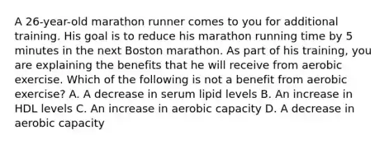 A 26-year-old marathon runner comes to you for additional training. His goal is to reduce his marathon running time by 5 minutes in the next Boston marathon. As part of his training, you are explaining the benefits that he will receive from aerobic exercise. Which of the following is not a benefit from aerobic exercise? A. A decrease in serum lipid levels B. An increase in HDL levels C. An increase in aerobic capacity D. A decrease in aerobic capacity