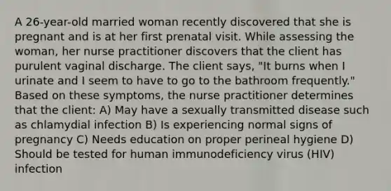 A 26-year-old married woman recently discovered that she is pregnant and is at her first prenatal visit. While assessing the woman, her nurse practitioner discovers that the client has purulent vaginal discharge. The client says, "It burns when I urinate and I seem to have to go to the bathroom frequently." Based on these symptoms, the nurse practitioner determines that the client: A) May have a sexually transmitted disease such as chlamydial infection B) Is experiencing normal signs of pregnancy C) Needs education on proper perineal hygiene D) Should be tested for human immunodeficiency virus (HIV) infection