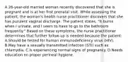 A 26-year-old married woman recently discovered that she is pregnant and is at her first prenatal visit. While assessing the patient, the woman's health nurse practitioner discovers that she has purulent vaginal discharge. The patient states, "It burns when I urinate, and I seem to have to go to the bathroom frequently." Based on these symptoms, the nurse practitioner determines that further follow-up is needed because the patient: A.Should be tested for human immunodeficiency virus (HIV). B.May have a sexually transmitted infection (STI) such as chlamydia. C.Is experiencing normal signs of pregnancy. D.Needs education on proper perineal hygiene.