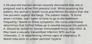 A 26-year-old married woman recently discovered that she is pregnant and is at her first prenatal visit. While assessing the patient, the woman's health nurse practitioner discovers that she has purulent vaginal discharge. The patient states, "It burns when I urinate, and I seem to have to go to the bathroom frequently." Based on these symptoms, the nurse practitioner determines that further follow-up is needed because the patient: A. Should be tested for human immunodeficiency virus (HIV). B. May have a sexually transmitted infection (STI) such as chlamydia. C. Is experiencing normal signs of pregnancy. D. Needs education on proper perineal hygiene.