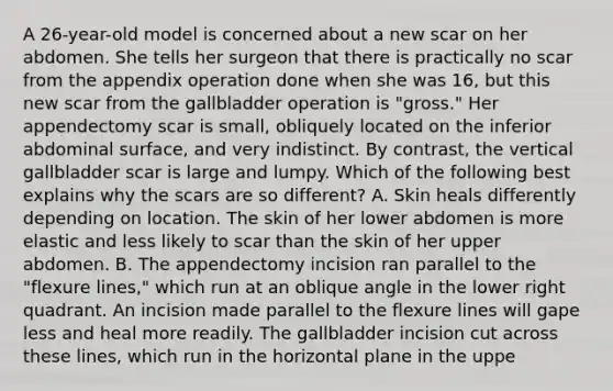 A 26-year-old model is concerned about a new scar on her abdomen. She tells her surgeon that there is practically no scar from the appendix operation done when she was 16, but this new scar from the gallbladder operation is "gross." Her appendectomy scar is small, obliquely located on the inferior abdominal surface, and very indistinct. By contrast, the vertical gallbladder scar is large and lumpy. Which of the following best explains why the scars are so different? A. Skin heals differently depending on location. The skin of her lower abdomen is more elastic and less likely to scar than the skin of her upper abdomen. B. The appendectomy incision ran parallel to the "flexure lines," which run at an oblique angle in the lower right quadrant. An incision made parallel to the flexure lines will gape less and heal more readily. The gallbladder incision cut across these lines, which run in the horizontal plane in the uppe