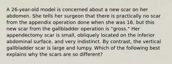 A 26-year-old model is concerned about a new scar on her abdomen. She tells her surgeon that there is practically no scar from the appendix operation done when she was 16, but this new scar from the gallbladder operation is "gross." Her appendectomy scar is small, obliquely located on the inferior abdominal surface, and very indistinct. By contrast, the vertical gallbladder scar is large and lumpy. Which of the following best explains why the scars are so different?