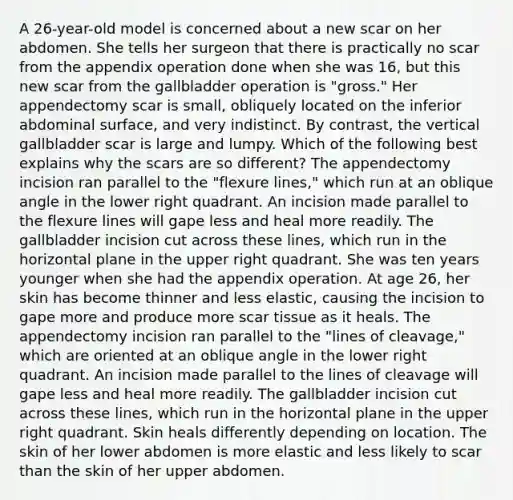 A 26-year-old model is concerned about a new scar on her abdomen. She tells her surgeon that there is practically no scar from the appendix operation done when she was 16, but this new scar from the gallbladder operation is "gross." Her appendectomy scar is small, obliquely located on the inferior abdominal surface, and very indistinct. By contrast, the vertical gallbladder scar is large and lumpy. Which of the following best explains why the scars are so different? The appendectomy incision ran parallel to the "flexure lines," which run at an oblique angle in the lower right quadrant. An incision made parallel to the flexure lines will gape less and heal more readily. The gallbladder incision cut across these lines, which run in the horizontal plane in the upper right quadrant. She was ten years younger when she had the appendix operation. At age 26, her skin has become thinner and less elastic, causing the incision to gape more and produce more scar tissue as it heals. The appendectomy incision ran parallel to the "lines of cleavage," which are oriented at an oblique angle in the lower right quadrant. An incision made parallel to the lines of cleavage will gape less and heal more readily. The gallbladder incision cut across these lines, which run in the horizontal plane in the upper right quadrant. Skin heals differently depending on location. The skin of her lower abdomen is more elastic and less likely to scar than the skin of her upper abdomen.