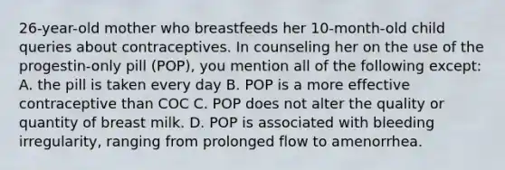 26-year-old mother who breastfeeds her 10-month-old child queries about contraceptives. In counseling her on the use of the progestin-only pill (POP), you mention all of the following except: A. the pill is taken every day B. POP is a more effective contraceptive than COC C. POP does not alter the quality or quantity of breast milk. D. POP is associated with bleeding irregularity, ranging from prolonged flow to amenorrhea.