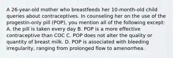 A 26-year-old mother who breastfeeds her 10-month-old child queries about contraceptives. In counseling her on the use of the progestin-only pill (POP), you mention all of the following except: A. the pill is taken every day B. POP is a more effective contraceptive than COC C. POP does not alter the quality or quantity of breast milk. D. POP is associated with bleeding irregularity, ranging from prolonged flow to amenorrhea.