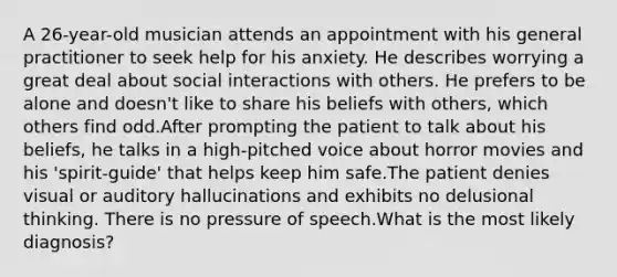 A 26-year-old musician attends an appointment with his general practitioner to seek help for his anxiety. He describes worrying a great deal about social interactions with others. He prefers to be alone and doesn't like to share his beliefs with others, which others find odd.After prompting the patient to talk about his beliefs, he talks in a high-pitched voice about horror movies and his 'spirit-guide' that helps keep him safe.The patient denies visual or auditory hallucinations and exhibits no delusional thinking. There is no pressure of speech.What is the most likely diagnosis?