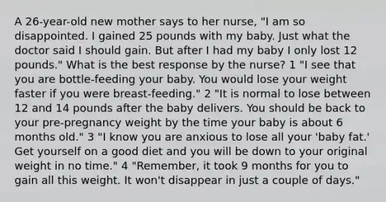 A 26-year-old new mother says to her nurse, "I am so disappointed. I gained 25 pounds with my baby. Just what the doctor said I should gain. But after I had my baby I only lost 12 pounds." What is the best response by the nurse? 1 "I see that you are bottle-feeding your baby. You would lose your weight faster if you were breast-feeding." 2 "It is normal to lose between 12 and 14 pounds after the baby delivers. You should be back to your pre-pregnancy weight by the time your baby is about 6 months old." 3 "I know you are anxious to lose all your 'baby fat.' Get yourself on a good diet and you will be down to your original weight in no time." 4 "Remember, it took 9 months for you to gain all this weight. It won't disappear in just a couple of days."