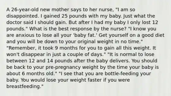 A 26-year-old new mother says to her nurse, "I am so disappointed. I gained 25 pounds with my baby. Just what the doctor said I should gain. But after I had my baby I only lost 12 pounds." What is the best response by the nurse? "I know you are anxious to lose all your 'baby fat.' Get yourself on a good diet and you will be down to your original weight in no time." "Remember, it took 9 months for you to gain all this weight. It won't disappear in just a couple of days." "It is normal to lose between 12 and 14 pounds after the baby delivers. You should be back to your pre-pregnancy weight by the time your baby is about 6 months old." "I see that you are bottle-feeding your baby. You would lose your weight faster if you were breastfeeding."