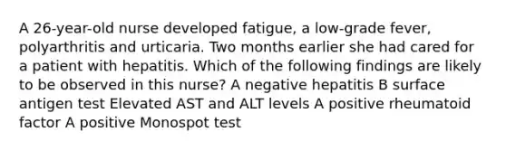 A 26-year-old nurse developed fatigue, a low-grade fever, polyarthritis and urticaria. Two months earlier she had cared for a patient with hepatitis. Which of the following findings are likely to be observed in this nurse? A negative hepatitis B surface antigen test Elevated AST and ALT levels A positive rheumatoid factor A positive Monospot test