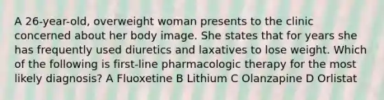 A 26-year-old, overweight woman presents to the clinic concerned about her body image. She states that for years she has frequently used diuretics and laxatives to lose weight. Which of the following is first-line pharmacologic therapy for the most likely diagnosis? A Fluoxetine B Lithium C Olanzapine D Orlistat