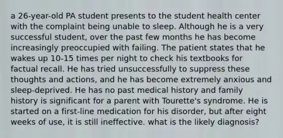 a 26-year-old PA student presents to the student health center with the complaint being unable to sleep. Although he is a very successful student, over the past few months he has become increasingly preoccupied with failing. The patient states that he wakes up 10-15 times per night to check his textbooks for factual recall. He has tried unsuccessfully to suppress these thoughts and actions, and he has become extremely anxious and sleep-deprived. He has no past medical history and family history is significant for a parent with Tourette's syndrome. He is started on a first-line medication for his disorder, but after eight weeks of use, it is still ineffective. what is the likely diagnosis?