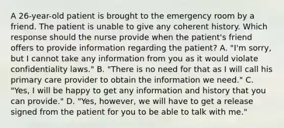 A 26-year-old patient is brought to the emergency room by a friend. The patient is unable to give any coherent history. Which response should the nurse provide when the patient's friend offers to provide information regarding the patient? A. "I'm sorry, but I cannot take any information from you as it would violate confidentiality laws." B. "There is no need for that as I will call his primary care provider to obtain the information we need." C. "Yes, I will be happy to get any information and history that you can provide." D. "Yes, however, we will have to get a release signed from the patient for you to be able to talk with me."