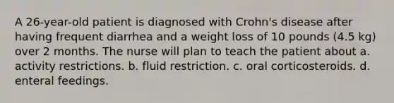 A 26-year-old patient is diagnosed with Crohn's disease after having frequent diarrhea and a weight loss of 10 pounds (4.5 kg) over 2 months. The nurse will plan to teach the patient about a. activity restrictions. b. fluid restriction. c. oral corticosteroids. d. enteral feedings.