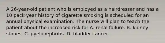 A 26-year-old patient who is employed as a hairdresser and has a 10 pack-year history of cigarette smoking is scheduled for an annual physical examination. The nurse will plan to teach the patient about the increased risk for A. renal failure. B. kidney stones. C. pyelonephritis. D. bladder cancer.