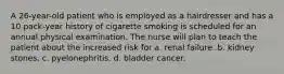 A 26-year-old patient who is employed as a hairdresser and has a 10 pack-year history of cigarette smoking is scheduled for an annual physical examination. The nurse will plan to teach the patient about the increased risk for a. renal failure. b. kidney stones. c. pyelonephritis. d. bladder cancer.