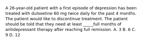 A 26-year-old patient with a first episode of depression has been treated with duloxetine 60 mg twice daily for the past 4 months. The patient would like to discontinue treatment. The patient should be told that they need at least _____full months of antidepressant therapy after reaching full remission. A. 3 B. 6 C. 9 D. 12