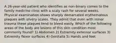 A 26-year-old patient who identifies as non-binary comes to the family medicine clinic with a scaly rash for several weeks. Physical examination shows sharply demarcated erythematous plaques with silvery scales. They admit that even with minor trauma these plaques tend to bleed easily. Which of the following areas of the body are lesions of this skin condition most commonly found? 1) Abdomen 2) Extremity extensor surfaces 3) Extremity flexor surfaces 4) Genitalia 5) Hands and feet