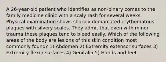 A 26-year-old patient who identifies as non-binary comes to the family medicine clinic with a scaly rash for several weeks. Physical examination shows sharply demarcated erythematous plaques with silvery scales. They admit that even with minor trauma these plaques tend to bleed easily. Which of the following areas of the body are lesions of this skin condition most commonly found? 1) Abdomen 2) Extremity extensor surfaces 3) Extremity flexor surfaces 4) Genitalia 5) Hands and feet