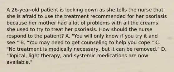 A 26-year-old patient is looking down as she tells the nurse that she is afraid to use the treatment recommended for her psoriasis because her mother had a lot of problems with all the creams she used to try to treat her psoriasis. How should the nurse respond to the patient? A. "You will only know if you try it and see." B. "You may need to get counseling to help you cope." C. "No treatment is medically necessary, but it can be removed." D. "Topical, light therapy, and systemic medications are now available."