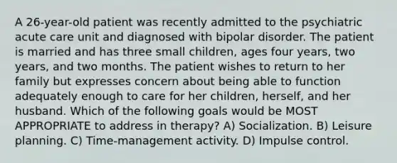 A 26-year-old patient was recently admitted to the psychiatric acute care unit and diagnosed with bipolar disorder. The patient is married and has three small children, ages four years, two years, and two months. The patient wishes to return to her family but expresses concern about being able to function adequately enough to care for her children, herself, and her husband. Which of the following goals would be MOST APPROPRIATE to address in therapy? A) Socialization. B) Leisure planning. C) Time-management activity. D) Impulse control.