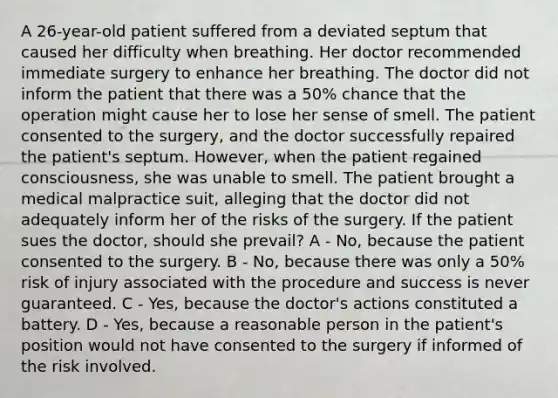 A 26-year-old patient suffered from a deviated septum that caused her difficulty when breathing. Her doctor recommended immediate surgery to enhance her breathing. The doctor did not inform the patient that there was a 50% chance that the operation might cause her to lose her sense of smell. The patient consented to the surgery, and the doctor successfully repaired the patient's septum. However, when the patient regained consciousness, she was unable to smell. The patient brought a medical malpractice suit, alleging that the doctor did not adequately inform her of the risks of the surgery. If the patient sues the doctor, should she prevail? A - No, because the patient consented to the surgery. B - No, because there was only a 50% risk of injury associated with the procedure and success is never guaranteed. C - Yes, because the doctor's actions constituted a battery. D - Yes, because a reasonable person in the patient's position would not have consented to the surgery if informed of the risk involved.