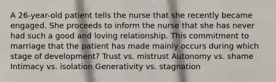 A 26-year-old patient tells the nurse that she recently became engaged. She proceeds to inform the nurse that she has never had such a good and loving relationship. This commitment to marriage that the patient has made mainly occurs during which stage of development? Trust vs. mistrust Autonomy vs. shame Intimacy vs. isolation Generativity vs. stagnation