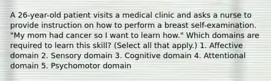 A 26-year-old patient visits a medical clinic and asks a nurse to provide instruction on how to perform a breast self-examination. "My mom had cancer so I want to learn how." Which domains are required to learn this skill? (Select all that apply.) 1. Affective domain 2. Sensory domain 3. Cognitive domain 4. Attentional domain 5. Psychomotor domain