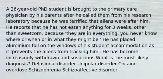 A 26-year-old PhD student is brought to the primary care physician by his parents after he called them from his research laboratory because he was terrified that aliens were after him. He reports that he has not eaten anything for 3 weeks, other than sweetcorn, because 'they are in everything, you never know where or when or in what they might be.' He has placed aluminium foil on the windows of his student accommodation as it 'prevents the aliens from tracking him'. He has become increasingly withdrawn and suspicious.What is the most likely diagnosis? Delusional disorder Unipolar disorder Cocaine overdose Schizophrenia Schizoaffective disorder