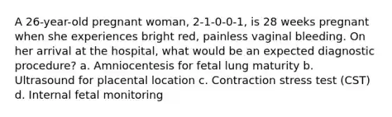 A 26-year-old pregnant woman, 2-1-0-0-1, is 28 weeks pregnant when she experiences bright red, painless vaginal bleeding. On her arrival at the hospital, what would be an expected diagnostic procedure? a. Amniocentesis for fetal lung maturity b. Ultrasound for placental location c. Contraction stress test (CST) d. Internal fetal monitoring