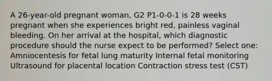 A 26-year-old pregnant woman, G2 P1-0-0-1 is 28 weeks pregnant when she experiences bright red, painless vaginal bleeding. On her arrival at the hospital, which diagnostic procedure should the nurse expect to be performed? Select one: Amniocentesis for fetal lung maturity Internal fetal monitoring Ultrasound for placental location Contraction stress test (CST)