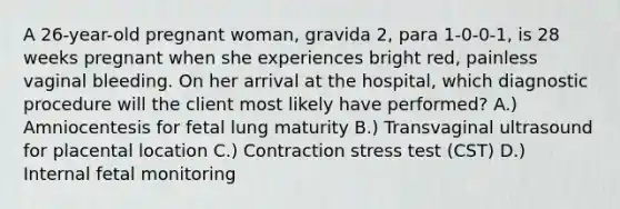 A 26-year-old pregnant woman, gravida 2, para 1-0-0-1, is 28 weeks pregnant when she experiences bright red, painless vaginal bleeding. On her arrival at the hospital, which diagnostic procedure will the client most likely have performed? A.) Amniocentesis for fetal lung maturity B.) Transvaginal ultrasound for placental location C.) Contraction stress test (CST) D.) Internal fetal monitoring