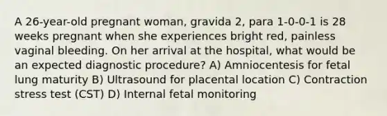 A 26-year-old pregnant woman, gravida 2, para 1-0-0-1 is 28 weeks pregnant when she experiences bright red, painless vaginal bleeding. On her arrival at the hospital, what would be an expected diagnostic procedure? A) Amniocentesis for fetal lung maturity B) Ultrasound for placental location C) Contraction stress test (CST) D) Internal fetal monitoring