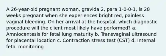 A 26-year-old pregnant woman, gravida 2, para 1-0-0-1, is 28 weeks pregnant when she experiences bright red, painless vaginal bleeding. On her arrival at the hospital, which diagnostic procedure will the client most likely have performed? a. Amniocentesis for fetal lung maturity b. Transvaginal ultrasound for placental location c. Contraction stress test (CST) d. Internal fetal monitoring