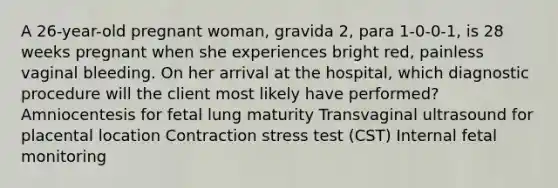 A 26-year-old pregnant woman, gravida 2, para 1-0-0-1, is 28 weeks pregnant when she experiences bright red, painless vaginal bleeding. On her arrival at the hospital, which diagnostic procedure will the client most likely have performed? Amniocentesis for fetal lung maturity Transvaginal ultrasound for placental location Contraction stress test (CST) Internal fetal monitoring