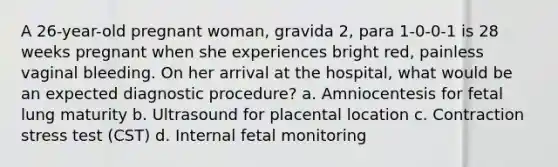 A 26-year-old pregnant woman, gravida 2, para 1-0-0-1 is 28 weeks pregnant when she experiences bright red, painless vaginal bleeding. On her arrival at the hospital, what would be an expected diagnostic procedure? a. Amniocentesis for fetal lung maturity b. Ultrasound for placental location c. Contraction stress test (CST) d. Internal fetal monitoring