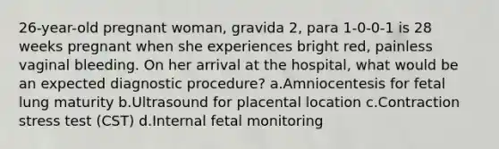 26-year-old pregnant woman, gravida 2, para 1-0-0-1 is 28 weeks pregnant when she experiences bright red, painless vaginal bleeding. On her arrival at the hospital, what would be an expected diagnostic procedure? a.Amniocentesis for fetal lung maturity b.Ultrasound for placental location c.Contraction stress test (CST) d.Internal fetal monitoring